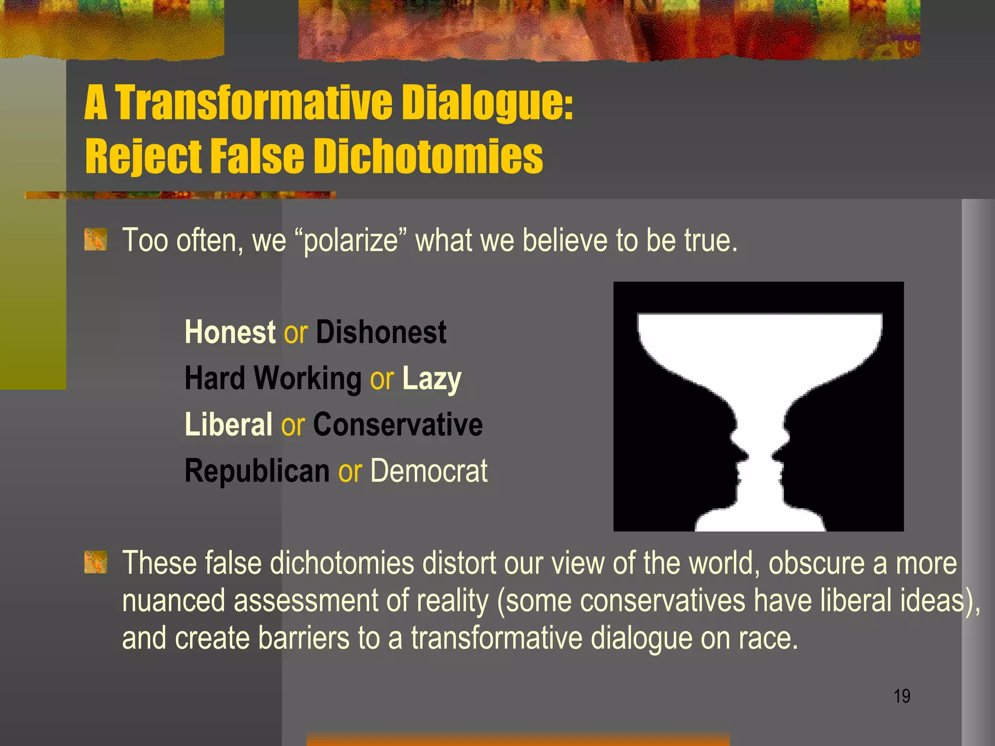 A Transformative Dialogue:  Reject False Dichotomies Too often, we “polarize” what we believe to be true.  Honest  or   Dishonest Hard Working   or   Lazy Liberal   or   Conservative Republican   or  Democrat These false dichotomies distort our view of the world, obscure a more nuanced assessment of reality (some conservatives have liberal ideas), and create barriers to a transformative dialogue on race. 