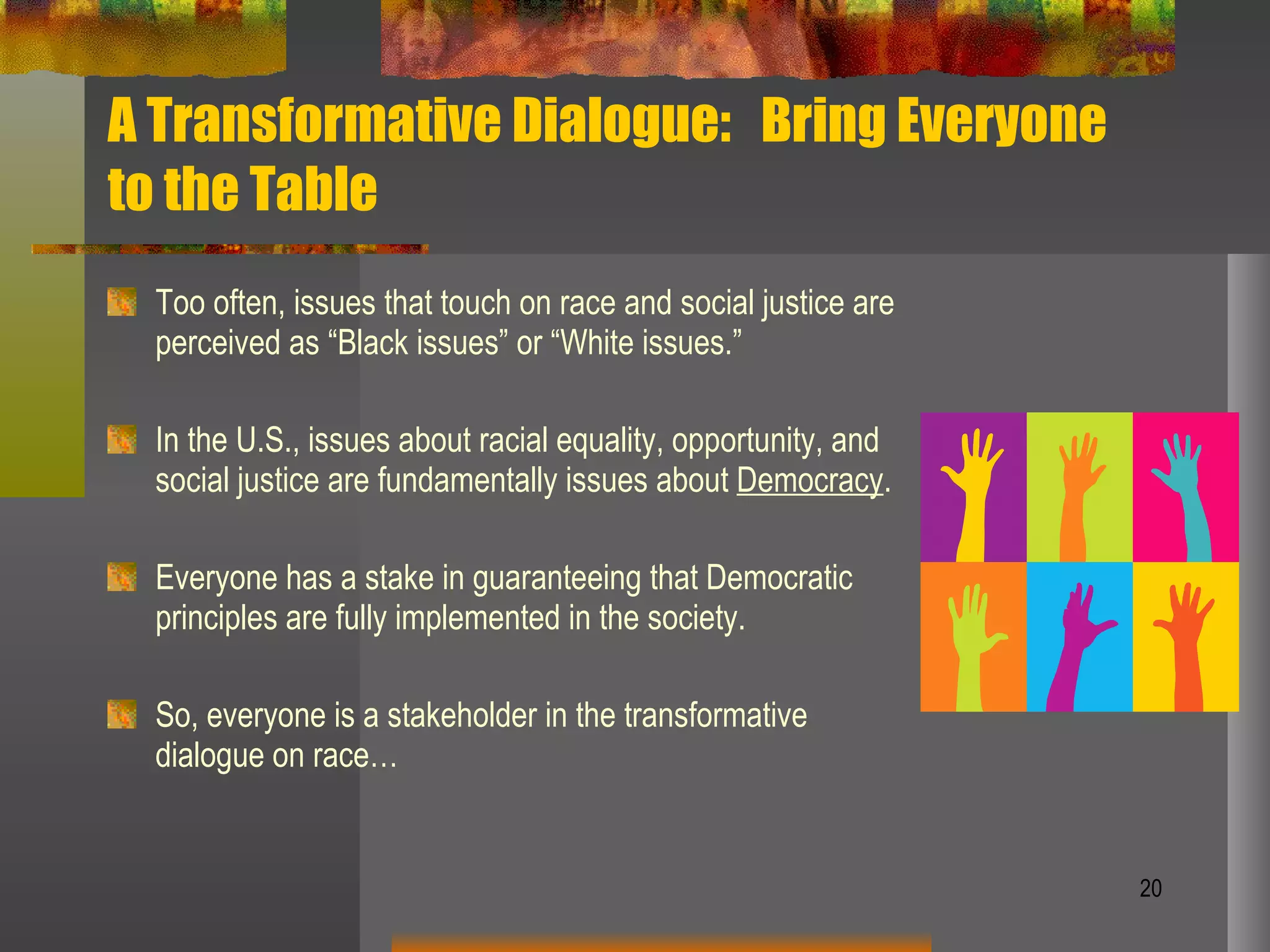 A Transformative Dialogue:  Bring Everyone to the Table Too often, issues that touch on race and social justice are perceived as “Black issues” or “White issues.” In the U.S., issues about racial equality, opportunity, and social justice are fundamentally issues about  Democracy . Everyone has a stake in guaranteeing that Democratic principles are fully implemented in the society. So, everyone is a stakeholder in the transformative dialogue on race… 