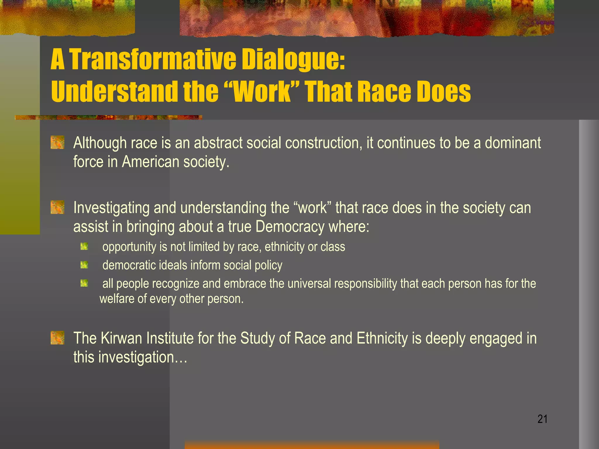 A Transformative Dialogue:  Understand the “Work” That Race Does  Although race is an abstract social construction, it continues to be a dominant force in American society. Investigating and understanding the “work” that race does in the society can assist in bringing about a true Democracy where: opportunity is not limited by race, ethnicity or class democratic ideals inform social policy all people recognize and embrace the universal responsibility that each person has for the welfare of every other person. The Kirwan Institute for the Study of Race and Ethnicity is deeply engaged in this investigation… 