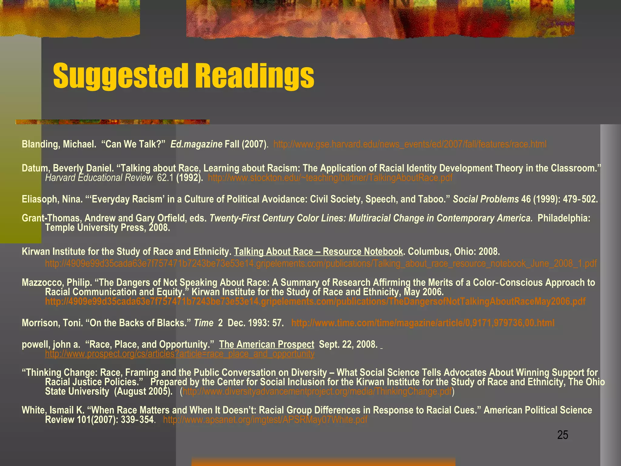 Suggested Readings Blanding, Michael.  “Can We Talk?”  Ed.magazine  Fall (2007) .  http://www.gse.harvard.edu/news_events/ed/2007/fall/features/race.html Datum, Beverly Daniel. “Talking about Race, Learning about Racism: The Application of Racial Identity Development Theory in the Classroom.”   Harvard Educational Review   62.1  (1992).   http://www.stockton.edu/~teaching/bildner/TalkingAboutRace.pdf Eliasoph, Nina. “‘Everyday Racism’ in a Culture of Political Avoidance: Civil Society, Speech, and Taboo.”  Social Problems  46 (1999): 479‐502. Grant-Thomas, Andrew and Gary Orfield, eds.  Twenty-First Century Color Lines: Multiracial Change in Contemporary America.  Philadelphia: Temple University Press, 2008. Kirwan Institute for the Study of Race and Ethnicity.  Talking About Race – Resource Notebook . Columbus, Ohio: 2008. http://4909e99d35cada63e7f757471b7243be73e53e14.gripelements.com/publications/Talking_about_race_resource_notebook_June_2008_1.pdf Mazzocco, Philip. “The Dangers of Not Speaking About Race: A Summary of Research Affirming the Merits of a Color‐Conscious Approach to Racial Communication and Equity.” Kirwan Institute for the Study of Race and Ethnicity, May 2006.  http://4909e99d35cada63e7f757471b7243be73e53e14.gripelements.com/publications/TheDangersofNotTalkingAboutRaceMay2006.pdf Morrison, Toni. “On the Backs of Blacks.”  Time   2  Dec. 1993: 57.  http://www.time.com/time/magazine/article/0,9171,979736,00.html powell, john a.  “Race, Place, and Opportunity.”  The American Prospect   Sept. 22, 2008.   http://www.prospect.org/cs/articles?article=race_place_and_opportunity “ Thinking Change: Race, Framing and the Public Conversation on Diversity – What Social Science Tells Advocates About Winning Support for Racial Justice Policies.”  Prepared by the Center for Social Inclusion for the Kirwan Institute for the Study of Race and Ethnicity, The Ohio State University  (August 2005).   ( http://www.diversityadvancementproject.org/media/ThinkingChange.pdf ) White, Ismail K. “When Race Matters and When It Doesn’t: Racial Group Differences in Response to Racial Cues.” American Political Science Review 101(2007): 339‐354 .  http://www.apsanet.org/imgtest/APSRMay07White.pdf 