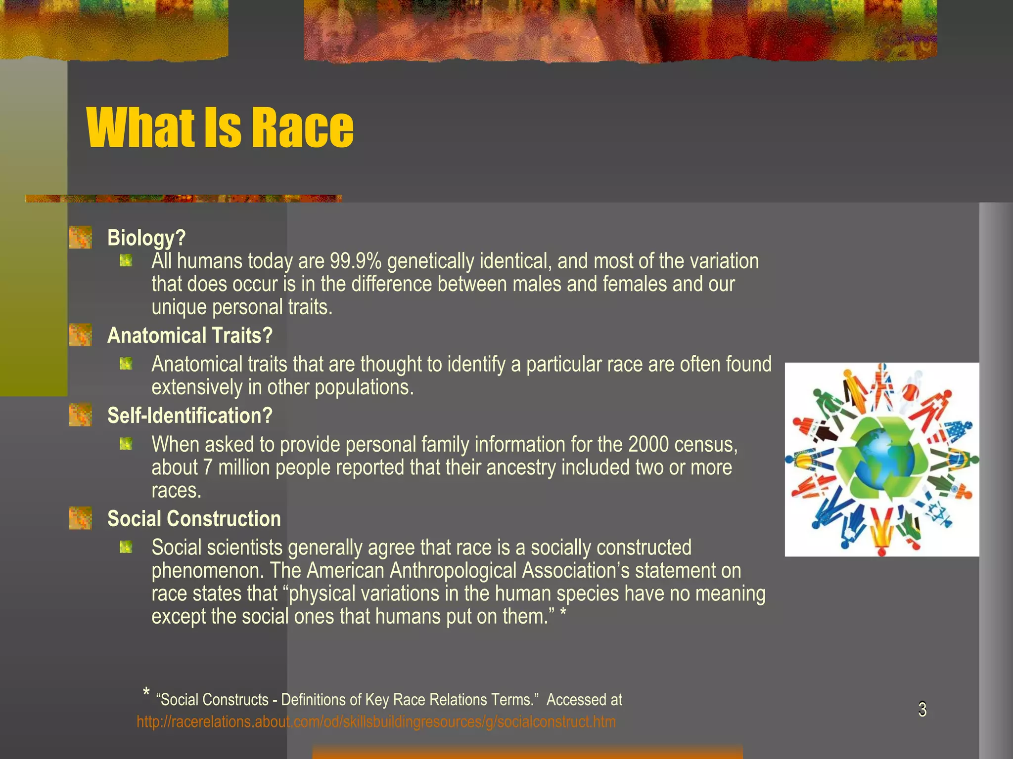 What Is Race Biology? All humans today are 99.9% genetically identical, and most of the variation that does occur is in the difference between males and females and our unique personal traits.  Anatomical Traits? Anatomical traits that are thought to identify a particular race are often found extensively in other populations. Self-Identification? When asked to provide personal family information for the 2000 census, about 7 million people reported that their ancestry included two or more races. Social Construction Social scientists generally agree that race is a socially constructed phenomenon. The American Anthropological Association’s statement on race states that “physical variations in the human species have no meaning except the social ones that humans put on them.” * *  “Social Constructs - Definitions of Key Race Relations Terms.”  Accessed at  http://racerelations.about.com/od/skillsbuildingresources/g/socialconstruct.htm 