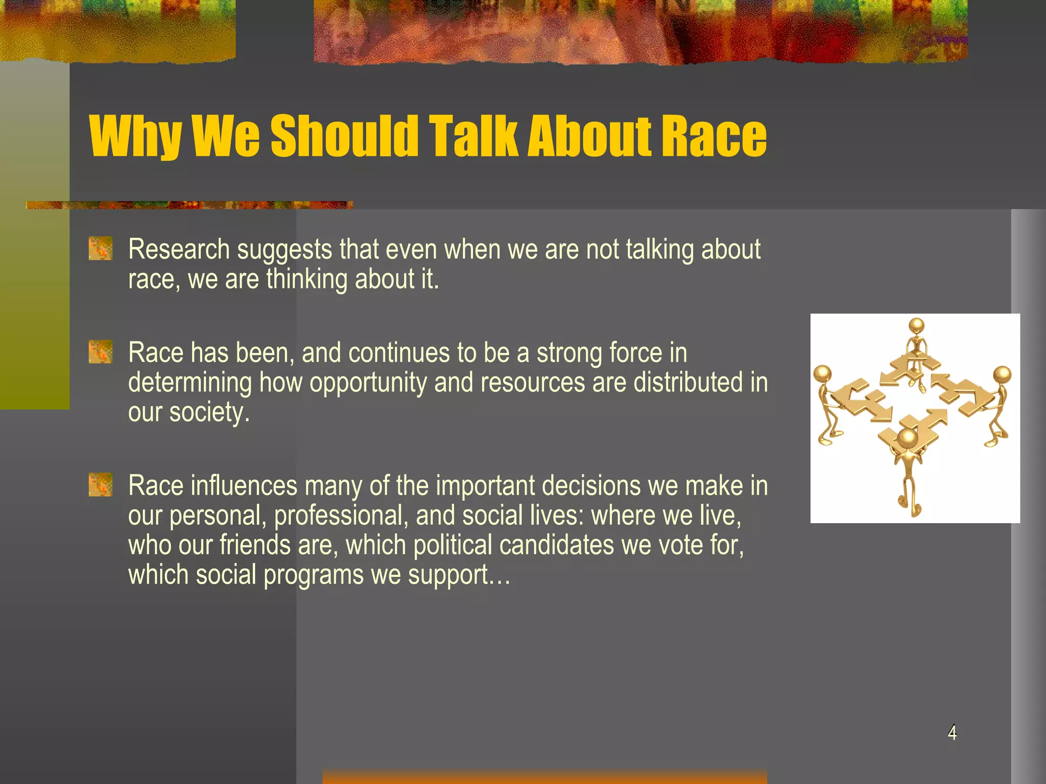 Why We Should Talk About Race Research suggests that even when we are not talking about race, we are thinking about it.  Race has been, and continues to be a strong force in determining how opportunity and resources are distributed in our society. Race influences many of the important decisions we make in our personal, professional, and social lives: where we live, who our friends are, which political candidates we vote for, which social programs we support…  