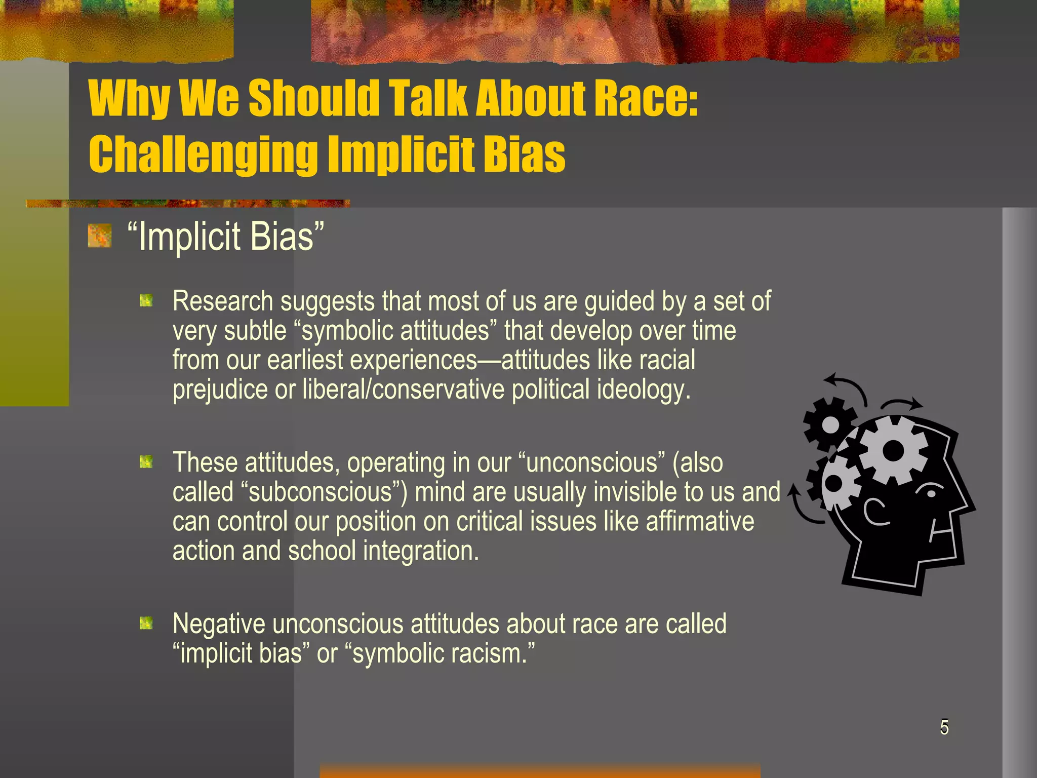 Why We Should Talk About Race:  Challenging Implicit Bias “ Implicit Bias” Research suggests that most of us are guided by a set of very subtle “symbolic attitudes” that develop over time from our earliest experiences—attitudes like racial prejudice or liberal/conservative political ideology.  These attitudes, operating in our “unconscious” (also called “subconscious”) mind are usually invisible to us and can control our position on critical issues like affirmative action and school integration. Negative unconscious attitudes about race are called “implicit bias” or “symbolic racism.” 