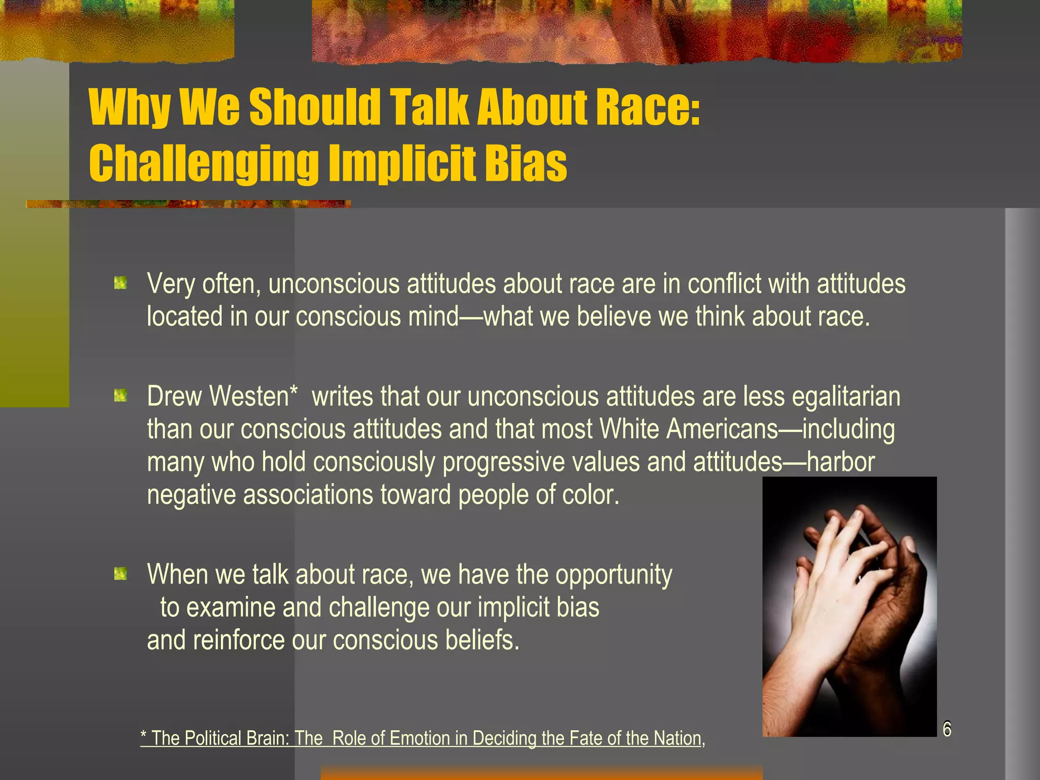 Why We Should Talk About Race:  Challenging Implicit Bias Very often, unconscious attitudes about race are in conflict with attitudes located in our conscious mind—what we believe we think about race.  Drew Westen*  writes that our unconscious attitudes are less egalitarian than our conscious attitudes and that  most White Americans—including many who hold consciously progressive values and attitudes—harbor negative associations toward people of color.  When we talk about race, we have the opportunity  to examine and challenge our implicit bias  and reinforce our conscious beliefs.  * The Political Brain: The  Role of Emotion in Deciding the Fate of the Nation ,  