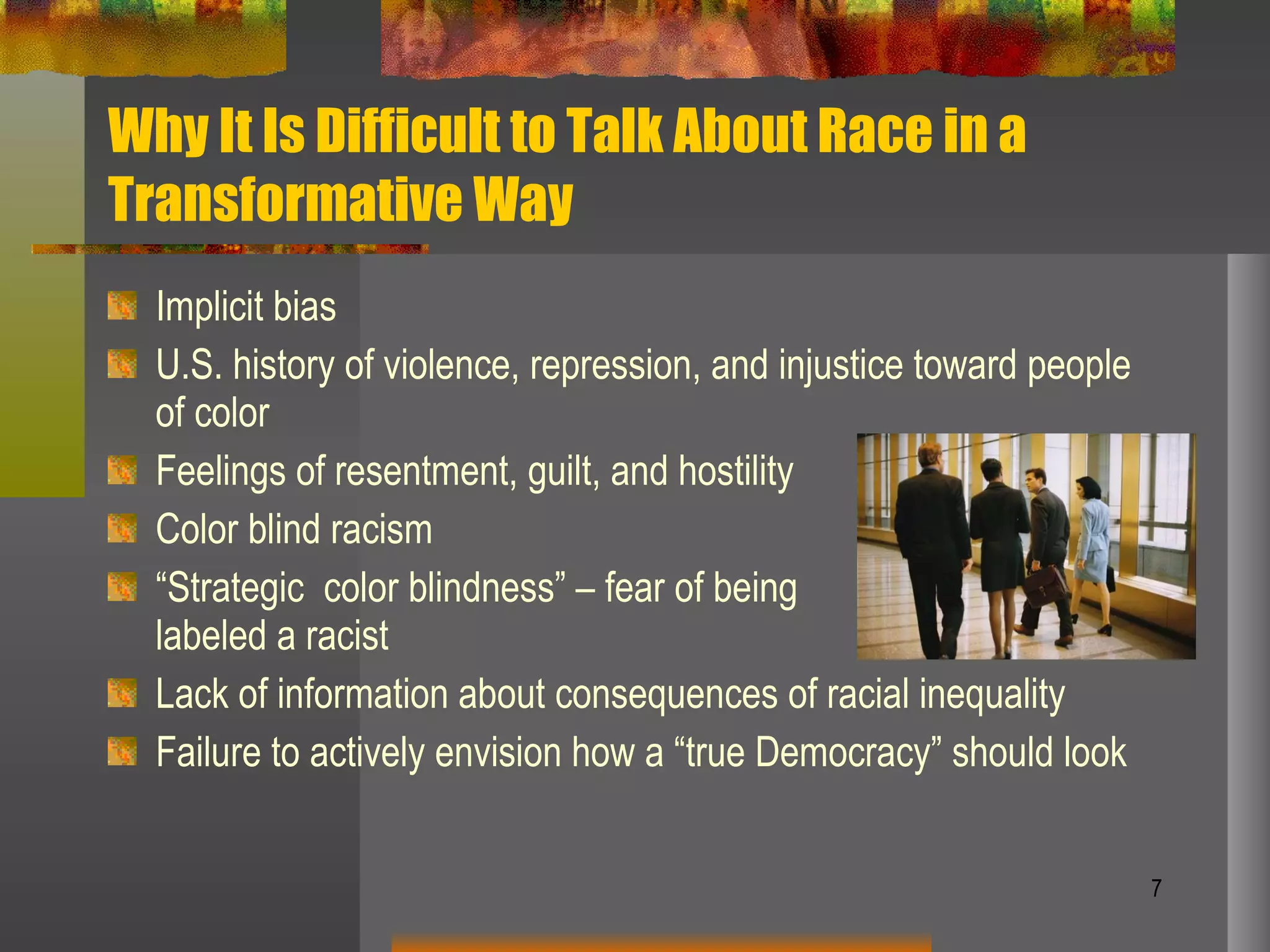 Why It Is Difficult to Talk About Race in a Transformative Way Implicit bias U.S. history of violence, repression, and injustice toward people of color Feelings of resentment, guilt, and hostility Color blind racism “ Strategic  color blindness” – fear of being  labeled a racist Lack of information about consequences of racial inequality Failure to actively envision how a “true Democracy” should look  