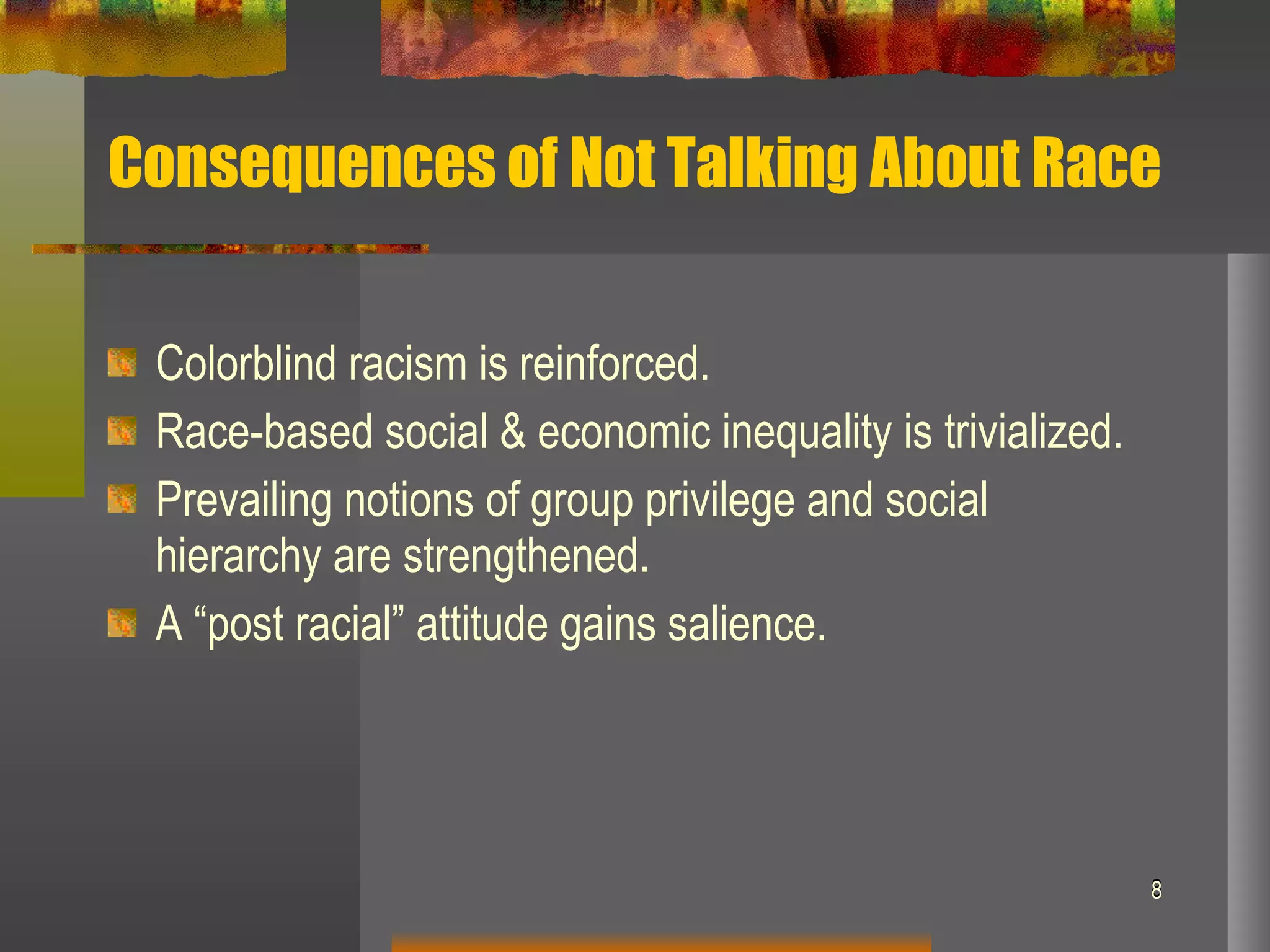 Consequences of Not Talking About Race Colorblind racism is reinforced. Race-based social & economic inequality is trivialized. Prevailing notions of group privilege and social hierarchy are strengthened. A “post racial” attitude gains salience. 