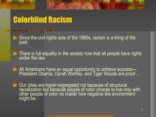 Colorblind Racism Since the civil rights acts of the 1960s, racism is a thing of the past. There is full equality in the society now that all people have rights under the law. All Americans have an equal opportunity to achieve success—President Obama, Oprah Winfrey, and Tiger Woods are proof … Our cities are hyper-segregated not because of structural racialization but because people of color choose to live only with other people of color no matter how negative the environment might be. 