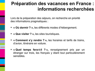 Lors de la préparation des séjours, on recherche en priorité des informations pragmatiques : « Où dormir ? »,  les différents modes d’hébergement. « Que visiter ? »,  les sites touristiques. « Comment s’y rendre ? »,  les horaires et tarifs de trains, d’avion, itinéraire en voiture. « Quel temps fera-t-il ? »,  renseignement pris par un étranger sur trois, les français y étant tout particulièrement sensibles. Préparation des vacances en France : informations recherchées 