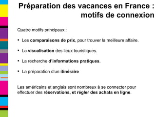 Quatre motifs principaux : Les  comparaisons de prix , pour trouver la meilleure affaire. La  visualisation  des lieux touristiques. La recherche  d’informations pratiques . La préparation d’un  itinéraire Les américains et anglais sont nombreux à se connecter pour effectuer des  réservations, et régler des achats en ligne . Préparation des vacances en France : motifs de connexion 