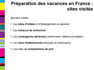 Souvent visités : Les  sites d’hôtels  et d’hébergement en général. Les  moteurs de recherche . Les  compagnies aériennes  (américains, italiens et anglais). Les  sites institutionnels  (français et américains) Les sites de  comparaison de prix Préparation des vacances en France : sites visités 