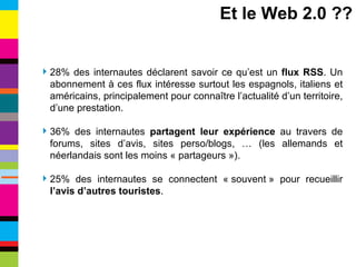 28% des internautes déclarent savoir ce qu’est un  flux RSS . Un abonnement à ces flux intéresse surtout les espagnols, italiens et américains, principalement pour connaître l’actualité d’un territoire, d’une prestation. 36% des internautes  partagent leur expérience  au travers de forums, sites d’avis, sites perso/blogs, … (les allemands et néerlandais sont les moins « partageurs »). 25% des internautes se connectent « souvent » pour recueillir  l’avis d’autres touristes . Et le Web 2.0 ?? 