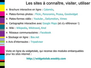Les sites à connaître, visiter, utiliser Brochure interactive en ligne :  Calaméo , Plates-formes photos :  Flickr ,  Panoramio ,  Picasa ,  Goodwidget Plates-formes vidéo :  Youtube  ,  Dailymotion ,  Vimeo Cartographie interactive avec  Google Maps  (et s’y référencer !) Wiki :  Wikipedia ,  Wikitravel ,  Knol Réseaux communautaires :  Facebook Stockage en ligne :  Box.net Avis d’internautes :  Tripadvisor Visite en ligne du widgetolab, qui recense des modules embarquables pour les sites internet : http://widgetolab.weebly.com 