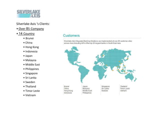 Silverlake Axis s Clients:
? Over 85 Company
? 14 Country
     ? Brunei
     ? China
     ? Hong Kong
     ? Indonesia
     ? Japan
     ? Malaysia
     ? Middle East
     ? Philippines
     ? Singapore
     ? Sri Lanka
     ? Sweden
     ? Thailand
     ? Timor Leste
     ? Vietnam
 