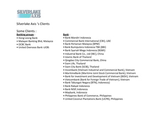 Silverlake Axis s Clients:

Some Clients :
Banking groups :                  Bank :
? Hong Leong Bank                 ? Bank Mandiri Indonesia
? Malayan Banking Bhd, Malaysia   ? Commercial Bank International (CBI), UAE
? OCBC Bank                       ? Bank Pertanian Malaysia (BPM)
? United Overseas Bank (UOB)      ? Bank Bumiputera Indonesia TBK (BBI)
                                  ? Bank Syariah Mega Indonesia (BSMI)
                                  ? Industrial Bank Co., Ltd (IBC), China
                                  ? Islamic Bank of Thailand
                                  ? Qingdao City Commercial Bank, China
                                  ? Siam Life, Thailand
                                  ? Siam City Bank (SCIB), Thailand
                                  ? Incombank (Vietnam Industrial and Commercial Bank), Vietnam
                                  ? MaritimeBank (Maritime Joint Stock Commercial Bank), Vietnam
                                  ? Bank for Investment and Development of Vietnam (BIDV), Vietnam
                                  ? Vietcombank (Bank for Foreign Trade of Vietnam), Vietnam
                                  ? Bank Tabungan Negara (BTN), Indonesia)
                                  ? Bank Rakyat Indonesia
                                  ? Bank NISP, Indonesia
                                  ? Maybank, Indonesia
                                  ? Philippines Bank of Commerce, Philippines
                                  ? United Coconut Plantations Bank (UCPB), Philippines
 