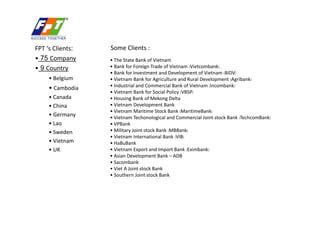 FPT s Clients:   Some Clients :
? 75 Company      ? The State Bank of Vietnam
? 9 Country       ? Bank for Foreign Trade of Vietnam (Vietcombank)
                  ? Bank for Investment and Development of Vietnam (BIDV)
     ? Belgium    ? Vietnam Bank for Agriculture and Rural Development (Agribank)
     ? Cambodia   ? Industrial and Commercial Bank of Vietnam (Incombank)
                  ? Vietnam Bank for Social Policy (VBSP)
     ? Canada     ? Housing Bank of Mekong Delta
     ? China      ? Vietnam Development Bank
                  ? Vietnam Maritime Stock Bank (MaritimeBank)
     ? Germany    ? Vietnam Techonological and Commercial Joint-stock Bank (TechcomBank)
     ? Lao        ? VPBank
     ? Sweden     ? Military Joint-stock Bank (MBBank)
                  ? Vietnam International Bank (VIB)
     ? Vietnam    ? HaBuBank
     ? UK         ? Vietnam Export and Import Bank (Eximbank)
                  ? Asian Development Bank C ADB
                  ? Sacombank
                  ? Viet A Joint-stock Bank
                  ? Southern Joint-stock Bank
 