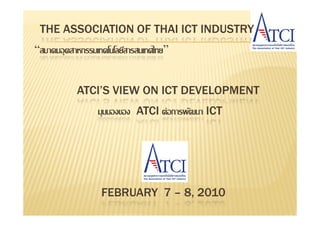 “THE ASSOCIATION OF THAI ICT INDUSTRY
“สมาคมอุ ตสาหกรรมเทคโนโลยีสารสนเทศไทย”


            ATCI’S VIEW ON ICT DEVELOPMENT
                  มุมมองของ ATCI ต่อการพัฒนา ICT




                  FEBRUARY 7 – 8, 2010
 