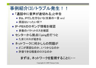 事例紹介(3)/トラブル発生！！
事例紹介(3)/トラブル発生！！
    (3)/トラブル発生
 「通話中に音声が途切れる
  通話中に音声が途切れる」と申告
  通話中      れる
  まぁ、IPだし仕方ないな(先輩の一言 orz)
  原因はいったい何？
 IP-PBXのロギング情報を確認
  多数のパケットロスを確認
 センターから拠点にpingを打つと
  たまにロスが起きる
 ネットワークに何かしらの問題が
  どこが原因なのか、いつからなのか
  許容できる程度のロスなのか

   まずは、ネットワークを監視することに・・・
   まずは、ネットワークを監視することに・・・
                することに
           Copyright (C) 2009 Tatsuya Ueda.
 