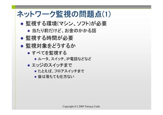 ネットワーク監視の問題点(1)
ネットワーク監視の問題点(1)
      監視
 監視する環境(マシン、ソフト)が必要
  当たり前だけど、お金のかかる話
 監視する時間が必要
 監視対象をどうするか
  すべてを監視する
   ルータ、スイッチ、IP電話などなど
  エッジのスイッチまで
   たとえば、フロアスイッチまで
   後は落ちても仕方ない




          Copyright (C) 2009 Tatsuya Ueda.
 