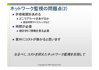 ネットワーク監視の問題点(2)
ネットワーク監視の問題点(2)
      監視
 許容範囲を決める
  どこでアラートをあげるか
    遅延時間やトラフィックなど
 時間が必要
  統計的に情報を見る必要


 意外にコストが掛かると思います



 なるべく、コストを抑えたネットワーク監視を目指して

           Copyright (C) 2009 Tatsuya Ueda.
 