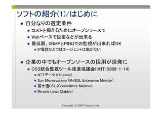 ソフトの紹介(1)/はじめに
ソフトの紹介(1)/はじめに
      (1)/
 自分なりの選定条件
  コストを抑えるためにオープンソースで
  Webベースで設定などが出来る
  最低限、SNMPとPINGでの監視が出来ればOK
   IP電話などではエージェントは動かない


 企業の中でもオープンソースの採用が活発に
  OSS統合監視ツール推進協議会(＠IT/2009-1-14)
   NTTデータ (Hinemos)
   Sun Microsystems (MySQL Enterprise Monitor)
   富士通SSL (GroundWork Monitor)
   Miracle Linux (Zabbix)


                Copyright (C) 2009 Tatsuya Ueda.
 