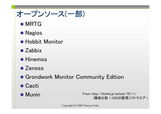 オープンソース(一部)
オープンソース(一部)
 MRTG
 Nagios
 Hobbit Monitor
 Zabbix
 Hinemos
 Zenoss
 Grondwork Monitor Community Edition
 Cacti
 Munin               From: http://thinkit.jp/article/751/1/
                            (徹底比較！OSSの監視ソフトウエア )

                  Copyright (C) 2009 Tatsuya Ueda.
 