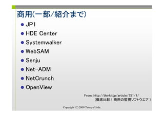 商用(一部/紹介まで)
商用(一部/紹介まで)
        まで
 JP1
 HDE Center
 Systemwalker
 WebSAM
 Senju
 Net-ADM
 NetCrunch
 OpenView
                                 From: http://thinkit.jp/article/751/1/
                                        (徹底比較！商用の監視ソフトウエア )

                Copyright (C) 2009 Tatsuya Ueda.
 