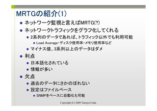 MRTGの紹介(1)
MRTGの紹介(1)
 ネットワーク監視と言えばMRTG(?)
 ネットワークトラフィックをグラフ化してくれる
  2系列のデータであれば、トラフィック以外でも利用可能
      Load Average・ディスク使用率・メモリ使用率など
  マイナス値、3系列以上のデータはダメ
 利点
  日本語化されている
  情報が多い
 欠点
  過去のデータにさかのぼれない
  設定はファイルベース
      SNMPをベースに自動化も可能
               Copyright (C) 2009 Tatsuya Ueda.
 