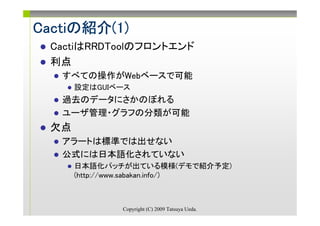 Cactiの紹介(1)
Cactiの紹介(1)
 CactiはRRDToolのフロントエンド
 利点
   すべての操作がWebベースで可能
      設定はGUIベース
   過去のデータにさかのぼれる
   ユーザ管理・グラフの分類が可能
 欠点
   アラートは標準では出せない
   公式には日本語化されていない
      日本語化パッチが出ている模様(デモで紹介予定)
      (http://www.sabakan.info/)



              Copyright (C) 2009 Tatsuya Ueda.
 