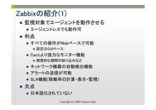 Zabbixの紹介(1)
Zabbixの紹介(1)
  監視対象でエージェントを動作させる
   エージェントレスでも動作可
  利点
   すべての操作がWebベースで可能
       設定はGUIベース
   Cactiより強力なモニター機能
       視覚的な期間の絞り込みなど
   ネットワーク機器の自動検出機能
   アラートの送信が可能
   SLA機能(稼働率の計算・表示・監視)
  欠点
   日本語化されていない
              Copyright (C) 2009 Tatsuya Ueda.
 
