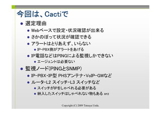 今回は Cactiで
今回は、Cactiで
 選定理由
  Webベースで設定・状況確認が出来る
  さかのぼって状況が確認できる
  アラートはとりあえず、いらない
    IP-PBX側がアラートをあげる
  IP電話などはPINGによる監視しかできない
    エージェントは必要ない
 監視ノード(PINGとSNMP)
  IP-PBX・IP型 PHSアンテナ・VoIP-GWなど
  ルータ・L2 スイッチ・L3 スイッチなど
    スイッチがIPをしゃべれる必要がある
    納入したスイッチはしゃべれない物もある orz

            Copyright (C) 2009 Tatsuya Ueda.
 