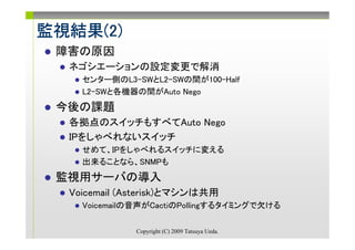 監視結果(2)
監視結果(2)
 障害の原因
  ネゴシエーションの設定変更で解消
    センター側のL3-SWとL2-SWの間が100-Half
    L2-SWと各機器の間がAuto Nego
 今後の課題
  各拠点のスイッチもすべてAuto Nego
  IPをしゃべれないスイッチ
    せめて、IPをしゃべれるスイッチに変える
    出来ることなら、SNMPも
 監視用サーバの導入
  Voicemail (Asterisk)とマシンは共用
    Voicemailの音声がCactiのPollingするタイミングで欠ける

              Copyright (C) 2009 Tatsuya Ueda.
 