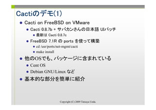 Cactiのデモ(1)
Cactiのデモ(1)
  Cacti on FreeBSD on VMware
    Cacti 0.8.7b + サバカンさんの日本語 UIパッチ
      最新は Cacti 0.8.7c
    FreeBSD 7.1R の ports を使って構築
      cd /usr/ports/net-mgmt/cacti
      make install
  他のOSでも、パッケージに含まれている
    Cent OS
    Debian GNU/Linux など
  基本的な部分を簡単に紹介



                     Copyright (C) 2009 Tatsuya Ueda.
 