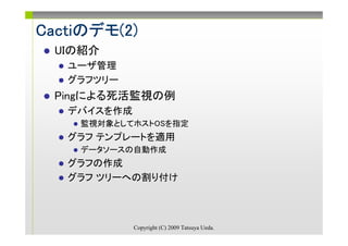 Cactiのデモ(2)
Cactiのデモ(2)
  UIの紹介
   ユーザ管理
   グラフツリー
  Pingによる死活監視の例
   デバイスを作成
    監視対象としてホストOSを指定
   グラフ テンプレートを適用
    データソースの自動作成
   グラフの作成
   グラフ ツリーへの割り付け



             Copyright (C) 2009 Tatsuya Ueda.
 