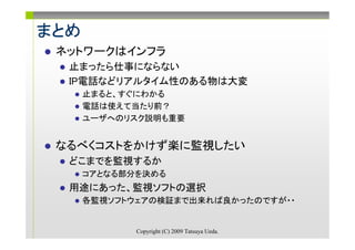 まとめ
 ネットワークはインフラ
  止まったら仕事にならない
  IP電話などリアルタイム性のある物は大変
      止まると、すぐにわかる
      電話は使えて当たり前？
      ユーザへのリスク説明も重要


 なるべくコストをかけず楽に監視したい
  どこまでを監視するか
      コアとなる部分を決める
  用途にあった、監視ソフトの選択
      各監視ソフトウェアの検証まで出来れば良かったのですが・・


             Copyright (C) 2009 Tatsuya Ueda.
 