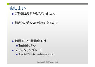 おしまい
 ご静聴ありがとうございました。

 続きは、ディスカッションタイムで




 静岡 IT Pro勉強会 ロゴ
  Toshiz0uさん
 デザインテンプレート
  Special Thanks yeah-otaru.com

                Copyright (C) 2009 Tatsuya Ueda.
 