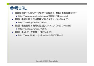 参考URL
参考URL
 統合監視ツールにもオープンソース採用を、4社が推進協議会(@IT)
   http://www.atmarkit.co.jp/news/200901/14/oss.html
 第2回：徹底比較！OSS監視ソフトウエア （1/3） (Think IT)
   http://thinkit.jp/article/740/1/
 第3回：徹底比較！商用の監視ソフトウエア （1/3） (Think IT)
   http://thinkit.jp/article/751/1/
 第1回：ネットワーク監視 (1/4)(Think IT)
   http://www.thinkit.co.jp/free/tech/20/1/1.html




                  Copyright (C) 2009 Tatsuya Ueda.
 