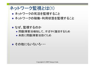 ネットワーク監視とは(1)
ネットワーク監視とは(1)
      監視とは
 ネットワークの死活を監視すること
        死活
 ネットワークの稼働・利用状態を監視すること
        稼働・利用状態

 なぜ、監視するのか
  問題(障害)を検知して、すばやく復旧するため
  未然に問題(障害)を防ぐため


 その他にもいろいろ・・・




         Copyright (C) 2009 Tatsuya Ueda.
 