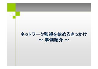 ネットワーク監視を始めるきっかけ
     ～ 事例紹介 ～
 