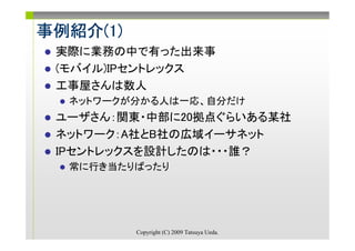 事例紹介(1)
事例紹介(1)
 実際に業務の中で有った出来事
 (モバイル)IPセントレックス
 工事屋さんは数人
  ネットワークが分かる人は一応、自分だけ
 ユーザさん：関東・中部に20拠点ぐらいある某社
 ネットワーク：A社とB社の広域イーサネット
 IPセントレックスを設計したのは・・・誰？
  常に行き当たりばったり




          Copyright (C) 2009 Tatsuya Ueda.
 