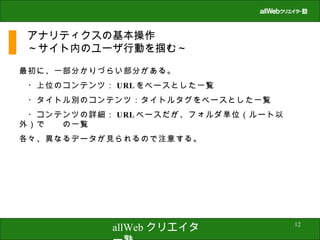 アナリティクスの基本操作 ～サイト内のユーザ行動を掴む～ 最初に、一部分かりづらい部分がある。 　・上位のコンテンツ： URL をベースとした一覧 　・タイトル別のコンテンツ：タイトルタグをベースとした一覧 　・コンテンツの詳細： URL ベースだが、フォルダ単位（ルート以外）で　　の一覧 各々、異なるデータが見られるので注意する。 