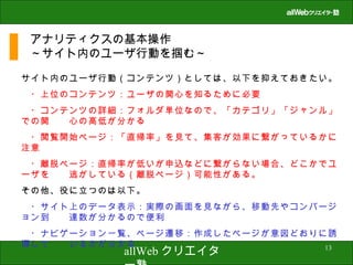 アナリティクスの基本操作 ～サイト内のユーザ行動を掴む～ サイト内のユーザ行動（コンテンツ）としては、以下を抑えておきたい。 　・上位のコンテンツ：ユーザの関心を知るために必要 　・コンテンツの詳細：フォルダ単位なので、「カテゴリ」「ジャンル」での関　　心の高低が分かる 　・閲覧開始ページ：「直帰率」を見て、集客が効果に繋がっているかに注意 　・離脱ページ：直帰率が低いが申込などに繋がらない場合、どこかでユーザを　　逃がしている（離脱ページ）可能性がある。 その他、役に立つのは以下。 　・サイト上のデータ表示：実際の画面を見ながら、移動先やコンバージョン到　　達数が分かるので便利 　・ナビゲーション一覧、ページ遷移：作成したページが意図どおりに誘導して　　いるかが分かる 