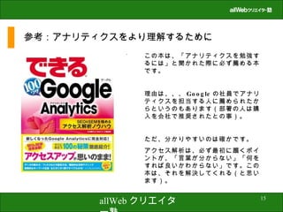 参考：アナリティクスをより理解するために この本は、「アナリティクスを勉強するには」と聞かれた際に必ず薦める本です。 理由は、、、 Google の社員でアナリティクスを担当する人に薦められたからというのもあります（部署の人は購入を会社で推奨されたとの事）。 ただ、分かりやすいのは確かです。 アクセス解析は、必ず最初に躓くポイントが、「言葉が分からない」「何をすれば良いかわからない」です。この本は、それを解決してくれる（と思います）。 