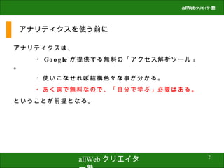 アナリティクスを使う前に アナリティクスは、 ・ Google が提供する無料の「アクセス解析ツール」。 ・使いこなせれば結構色々な事が分かる。 ・あくまで無料なので、「自分で学ぶ」必要はある。 ということが前提となる。 