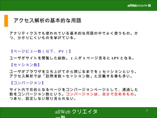 アクセス解析の基本的な用語 アナリティクスでも使われている基本的な用語の中でよく使うもの。かつ、分かりにくいものを挙げている。 【ページビュー数（以下、 PV ）】 ユーザがサイトを閲覧した総数。 1 人が 5 ページ見ると 5PV となる。 【セッション数】 ユーザがブラウザを立ち上げてから閉じるまでを 1 セッションという。アクセス解析では「訪問者数＝セッション数」と定義する事も多い。 【コンバージョン】 サイト内で目的となるページをコンバージョンページとして、通過した数をコンバージョン数という。 コンバージョンは、自分で定めるもの 。つまり、設定しない限り見られない。 