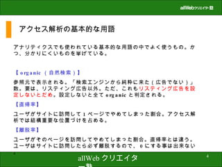 アクセス解析の基本的な用語 アナリティクスでも使われている基本的な用語の中でよく使うもの。かつ、分かりにくいものを挙げている。 【 organic （自然検索）】 参照元で表示される。「検索エンジンから純粋に来た（広告でない）」数。要は、リスティング広告以外。ただ、これも リスティング広告を設定しないとだめ 。設定しないと全て organic と判定される。 【直帰率】 ユーザがサイトに訪問して 1 ページでやめてしまった割合。アクセス解析では結構重要な位置づけを占める。 【離脱率】 ユーザがそのページを訪問してやめてしまった割合。直帰率とは違う。ユーザはサイトに訪問したら必ず離脱するので、 0 にする事は出来ない。 