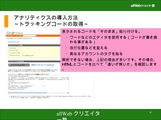 アナリティクスの導入方法 ～トラッキングコードの取得～ 表示されるコードを「そのまま」貼り付ける。 　・ワードなどのエディタを使用する（コードが書き換　　わる事がある） 　・改行位置などを変える 　・異なるアカウントのタグを貼る 解析できない場合、上記の理由が多いです。その場合、 HTML とコードを比べて「違いが無いか」を確認します。 