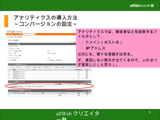 アナリティクスの導入方法 ～コンバージョンの設定～ アナリティクスでは、関係者などを排除するフィルタとして、 　・ドメイン（ホスト名） 　・ IP アドレス 以外にも、様々な登録が出来る。 が、意図しない除外が出てくるので、上の 2 つが望ましい（と思う）。 