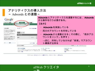 アナリティクスの導入方法 ～ Adwords との連動～ Adwords とアナリティクスを連動するには、 Adwords から操作を行う必要がある。 【条件】 　・ Adwords を実施している 　・両方のアカウントを所有している 　・ Adwords から連動させる（その際に、「既存アカ　　ウントをリンク」を押す） 　　->逆に、所有していなければ「新規」でアカウン　　ト構築が出来る 