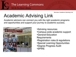 Academic Advising Link Services: Academic Advising Link Academic advisors can connect you with the right academic programs and opportunities and support your journey to academic success. Advising resources  Campus-wide academic support  General Education Requirements  Registration rules & regulations  Special Learning Opportunities  Degree Progress Audit  SPIRE  