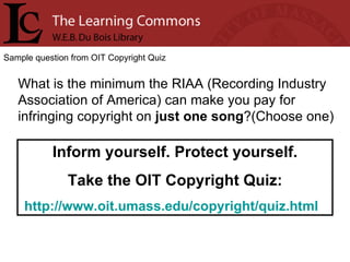 Sample question from OIT Copyright Quiz What is the minimum the RIAA (Recording Industry Association of America) can make you pay for infringing copyright on  just one song ?(Choose one) Inform yourself. Protect yourself. Take the OIT Copyright Quiz: http://www.oit.umass.edu/copyright/quiz.html   